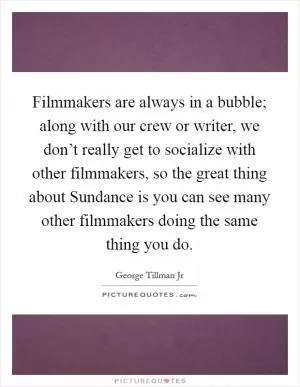 Filmmakers are always in a bubble; along with our crew or writer, we don’t really get to socialize with other filmmakers, so the great thing about Sundance is you can see many other filmmakers doing the same thing you do Picture Quote #1