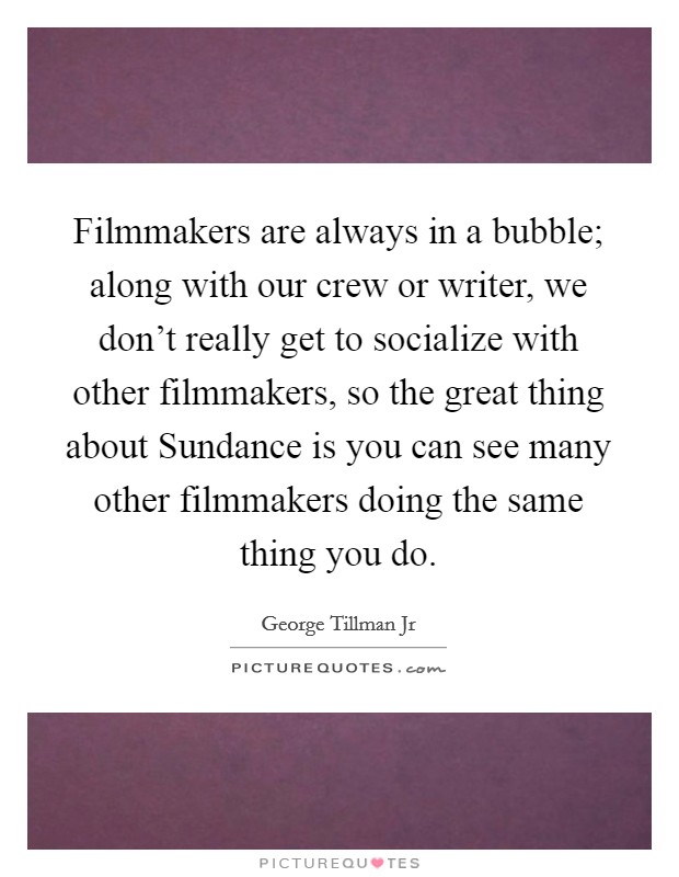 Filmmakers are always in a bubble; along with our crew or writer, we don't really get to socialize with other filmmakers, so the great thing about Sundance is you can see many other filmmakers doing the same thing you do. Picture Quote #1