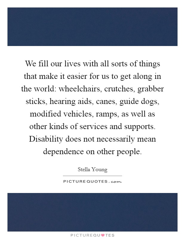We fill our lives with all sorts of things that make it easier for us to get along in the world: wheelchairs, crutches, grabber sticks, hearing aids, canes, guide dogs, modified vehicles, ramps, as well as other kinds of services and supports. Disability does not necessarily mean dependence on other people. Picture Quote #1