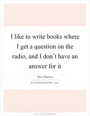 I like to write books where I get a question on the radio, and I don’t have an answer for it Picture Quote #1