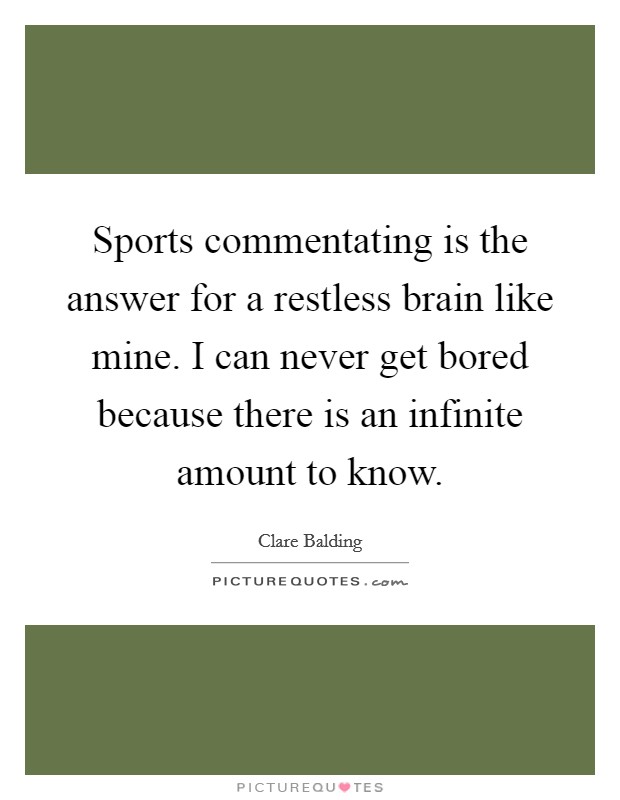 Sports commentating is the answer for a restless brain like mine. I can never get bored because there is an infinite amount to know. Picture Quote #1