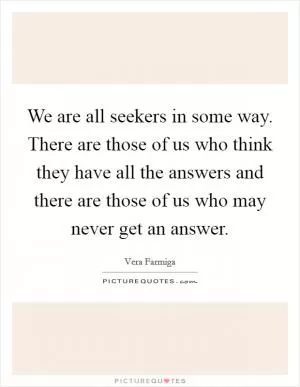 We are all seekers in some way. There are those of us who think they have all the answers and there are those of us who may never get an answer Picture Quote #1