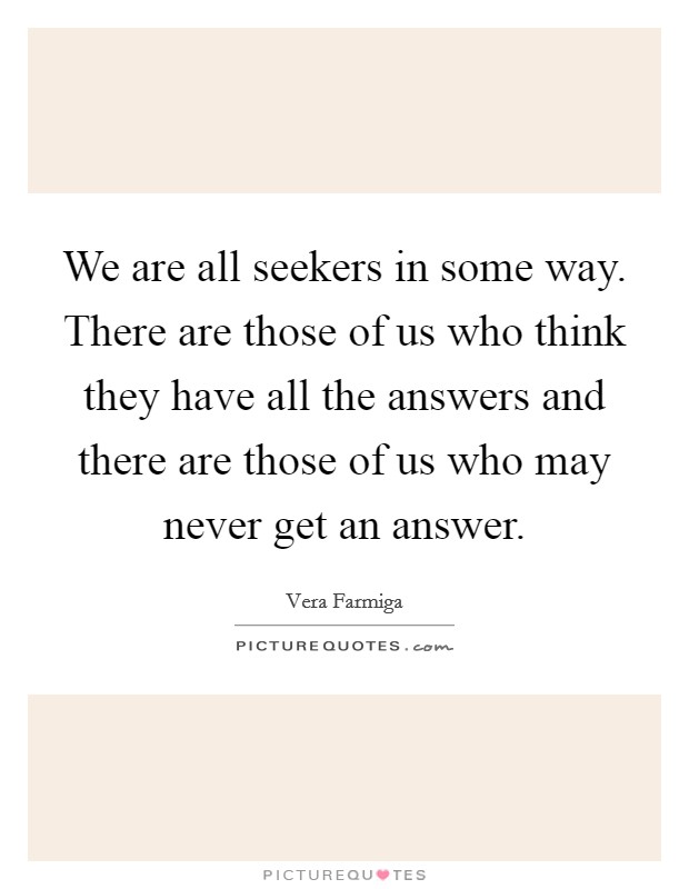 We are all seekers in some way. There are those of us who think they have all the answers and there are those of us who may never get an answer. Picture Quote #1