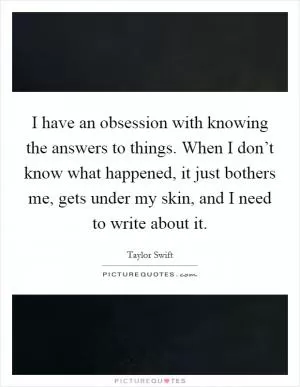 I have an obsession with knowing the answers to things. When I don’t know what happened, it just bothers me, gets under my skin, and I need to write about it Picture Quote #1