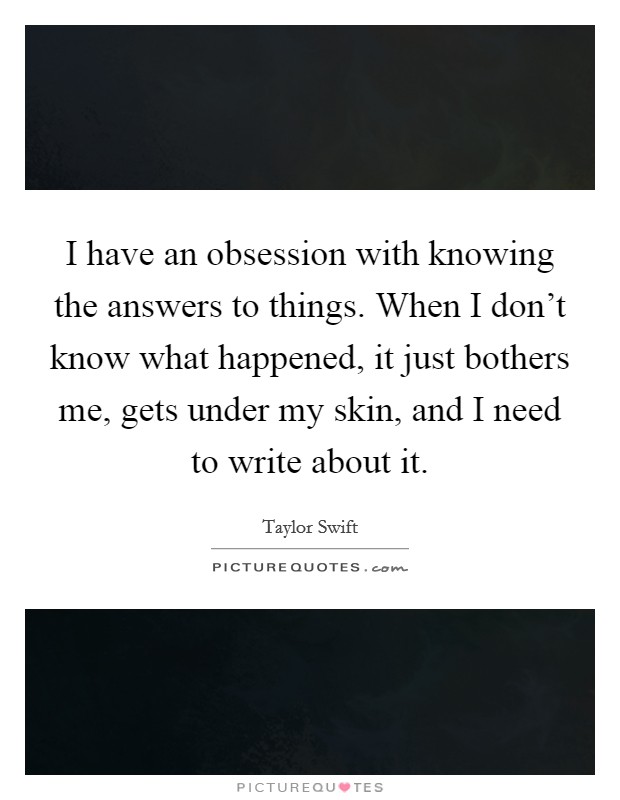 I have an obsession with knowing the answers to things. When I don't know what happened, it just bothers me, gets under my skin, and I need to write about it. Picture Quote #1