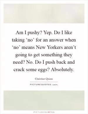 Am I pushy? Yep. Do I like taking ‘no’ for an answer when ‘no’ means New Yorkers aren’t going to get something they need? No. Do I push back and crack some eggs? Absolutely Picture Quote #1