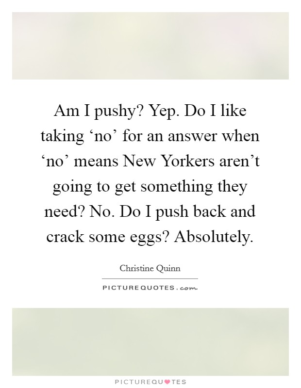 Am I pushy? Yep. Do I like taking ‘no' for an answer when ‘no' means New Yorkers aren't going to get something they need? No. Do I push back and crack some eggs? Absolutely. Picture Quote #1