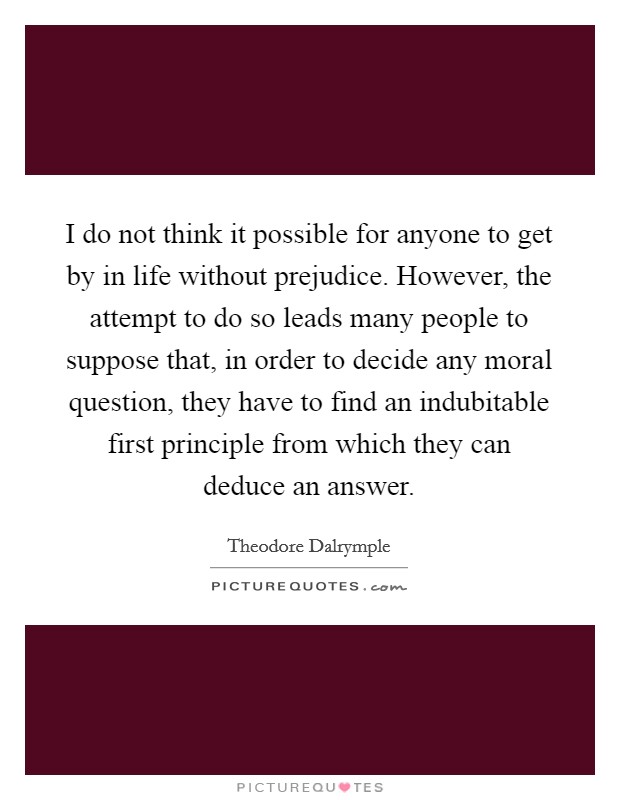 I do not think it possible for anyone to get by in life without prejudice. However, the attempt to do so leads many people to suppose that, in order to decide any moral question, they have to find an indubitable first principle from which they can deduce an answer. Picture Quote #1