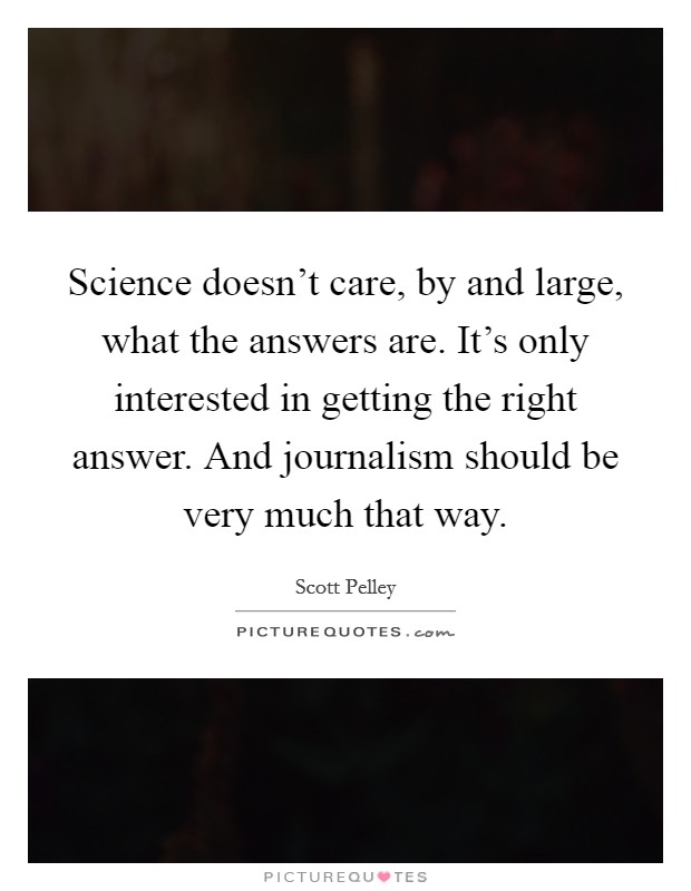 Science doesn't care, by and large, what the answers are. It's only interested in getting the right answer. And journalism should be very much that way. Picture Quote #1