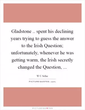 Gladstone .. spent his declining years trying to guess the answer to the Irish Question; unfortunately, whenever he was getting warm, the Irish secretly changed the Question,  Picture Quote #1