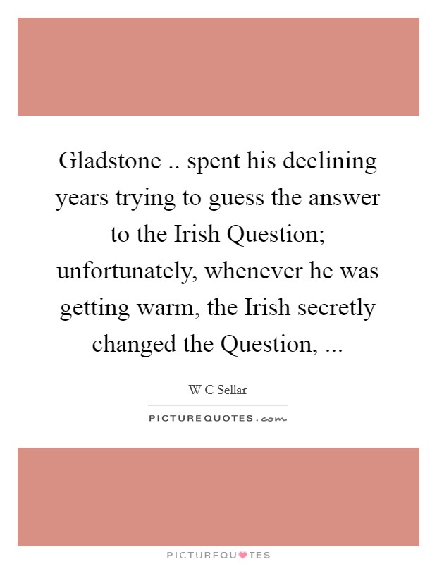 Gladstone .. spent his declining years trying to guess the answer to the Irish Question; unfortunately, whenever he was getting warm, the Irish secretly changed the Question, ... Picture Quote #1