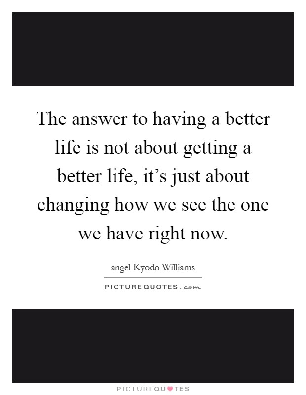 The answer to having a better life is not about getting a better life, it's just about changing how we see the one we have right now. Picture Quote #1