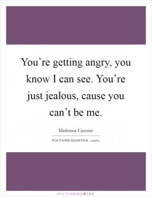 You’re getting angry, you know I can see. You’re just jealous, cause you can’t be me Picture Quote #1