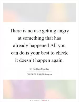 There is no use getting angry at something that has already happened.All you can do is your best to check it doesn’t happen again Picture Quote #1
