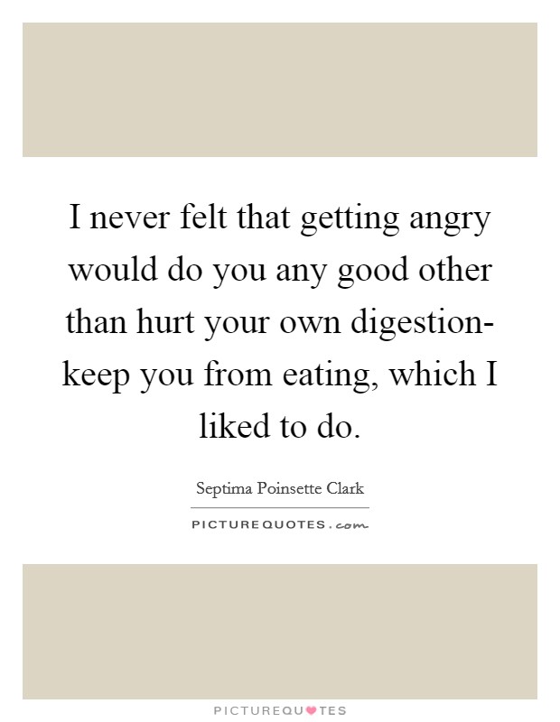 I never felt that getting angry would do you any good other than hurt your own digestion- keep you from eating, which I liked to do. Picture Quote #1