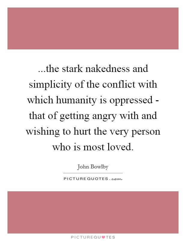 ...the stark nakedness and simplicity of the conflict with which humanity is oppressed - that of getting angry with and wishing to hurt the very person who is most loved. Picture Quote #1