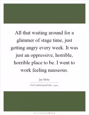 All that waiting around for a glimmer of stage time, just getting angry every week. It was just an oppressive, horrible, horrible place to be. I went to work feeling nauseous Picture Quote #1