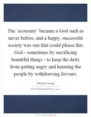 The ‘economy’ became a God such as never before, and a happy, successful society was one that could please this God - sometimes by sacrificing beautiful things - to keep the deity from getting angry and harming the people by withdrawing favours Picture Quote #1