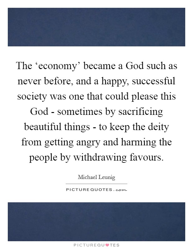 The ‘economy' became a God such as never before, and a happy, successful society was one that could please this God - sometimes by sacrificing beautiful things - to keep the deity from getting angry and harming the people by withdrawing favours. Picture Quote #1