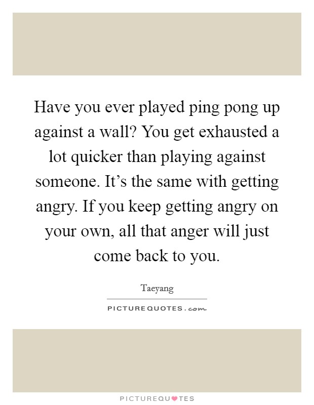 Have you ever played ping pong up against a wall? You get exhausted a lot quicker than playing against someone. It's the same with getting angry. If you keep getting angry on your own, all that anger will just come back to you. Picture Quote #1