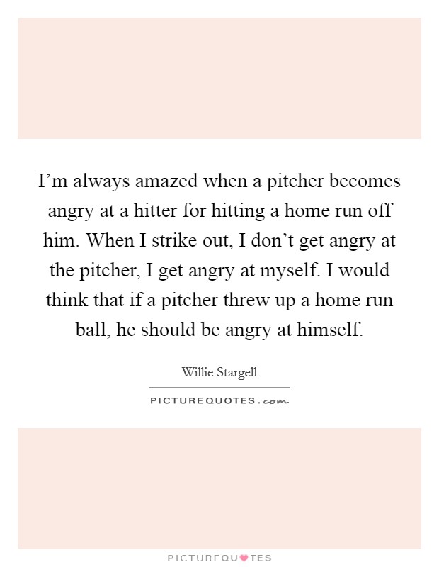 I'm always amazed when a pitcher becomes angry at a hitter for hitting a home run off him. When I strike out, I don't get angry at the pitcher, I get angry at myself. I would think that if a pitcher threw up a home run ball, he should be angry at himself. Picture Quote #1