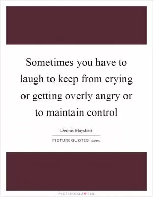 Sometimes you have to laugh to keep from crying or getting overly angry or to maintain control Picture Quote #1