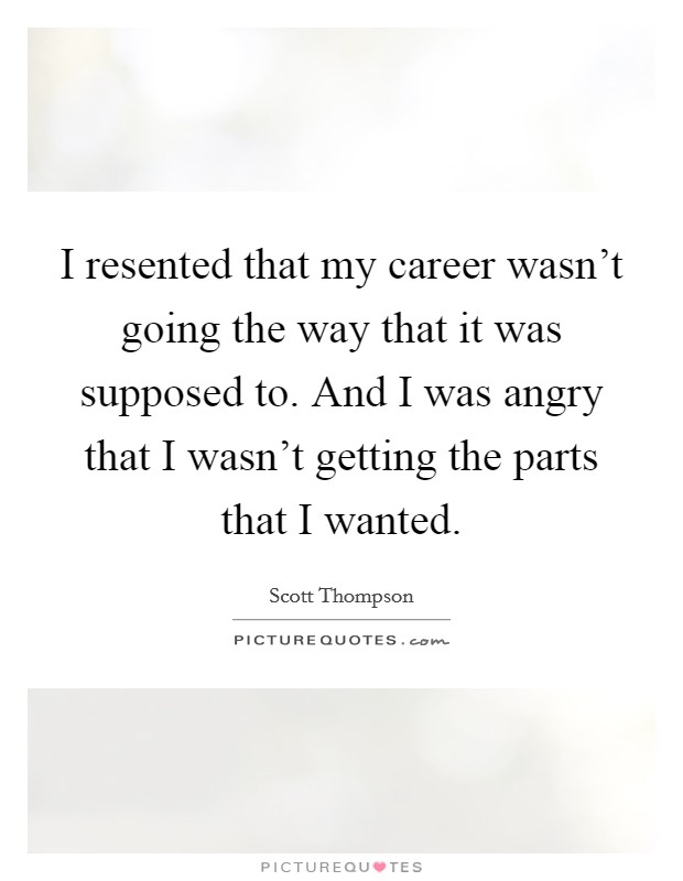 I resented that my career wasn't going the way that it was supposed to. And I was angry that I wasn't getting the parts that I wanted. Picture Quote #1