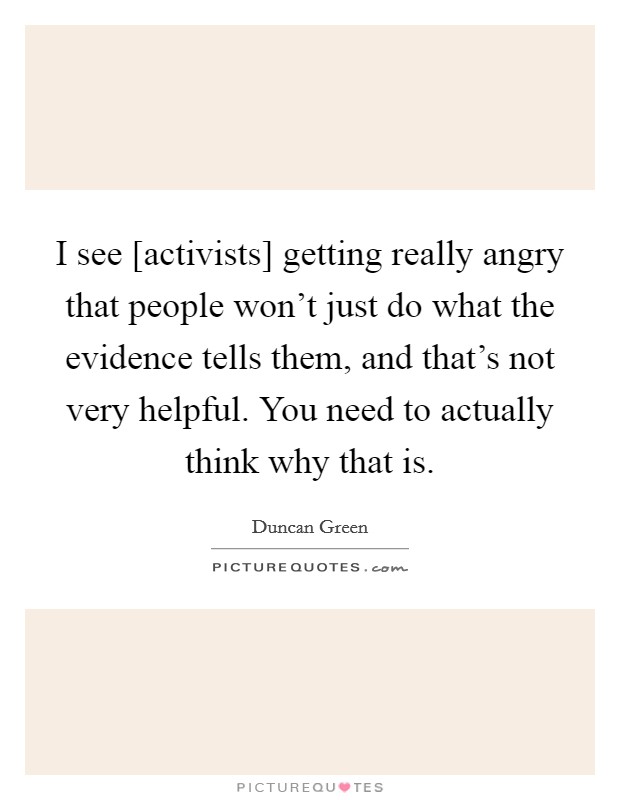 I see [activists] getting really angry that people won't just do what the evidence tells them, and that's not very helpful. You need to actually think why that is. Picture Quote #1