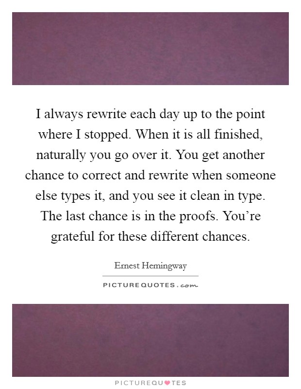 I always rewrite each day up to the point where I stopped. When it is all finished, naturally you go over it. You get another chance to correct and rewrite when someone else types it, and you see it clean in type. The last chance is in the proofs. You're grateful for these different chances. Picture Quote #1