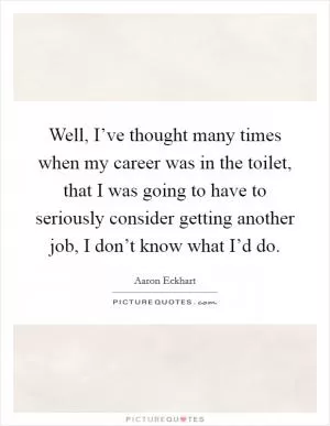 Well, I’ve thought many times when my career was in the toilet, that I was going to have to seriously consider getting another job, I don’t know what I’d do Picture Quote #1