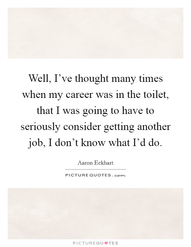 Well, I've thought many times when my career was in the toilet, that I was going to have to seriously consider getting another job, I don't know what I'd do. Picture Quote #1