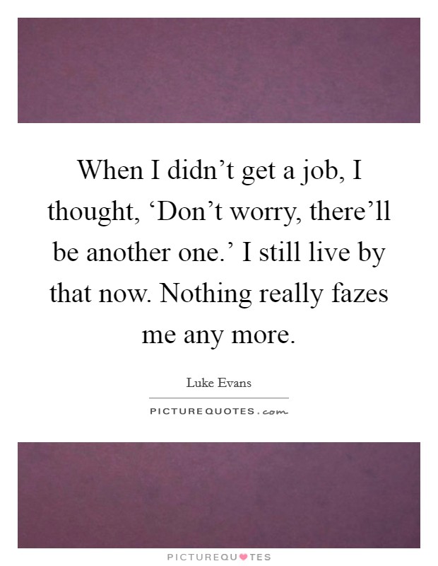 When I didn't get a job, I thought, ‘Don't worry, there'll be another one.' I still live by that now. Nothing really fazes me any more. Picture Quote #1