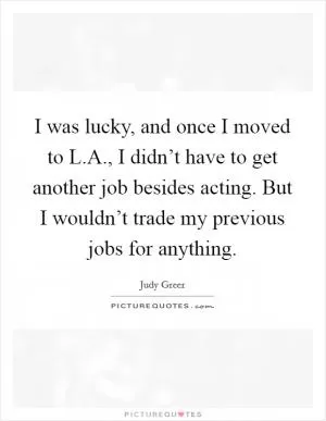 I was lucky, and once I moved to L.A., I didn’t have to get another job besides acting. But I wouldn’t trade my previous jobs for anything Picture Quote #1