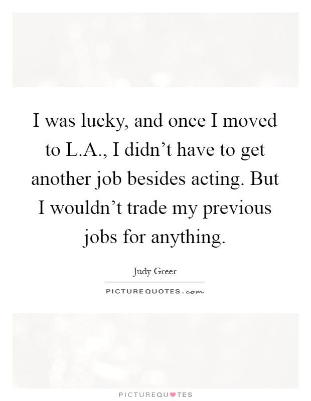 I was lucky, and once I moved to L.A., I didn't have to get another job besides acting. But I wouldn't trade my previous jobs for anything. Picture Quote #1