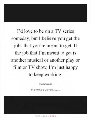 I’d love to be on a TV series someday, but I believe you get the jobs that you’re meant to get. If the job that I’m meant to get is another musical or another play or film or TV show, I’m just happy to keep working Picture Quote #1