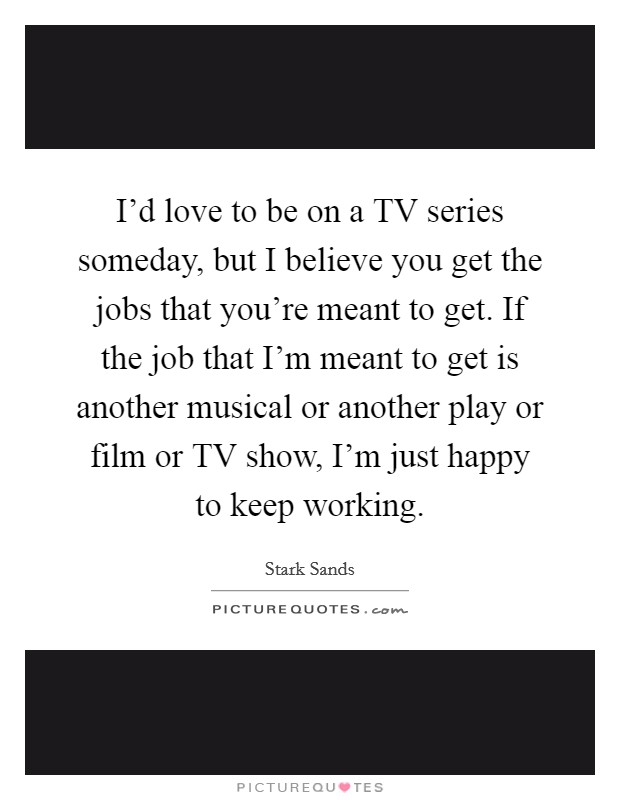 I'd love to be on a TV series someday, but I believe you get the jobs that you're meant to get. If the job that I'm meant to get is another musical or another play or film or TV show, I'm just happy to keep working. Picture Quote #1