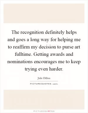 The recognition definitely helps and goes a long way for helping me to reaffirm my decision to purse art fulltime. Getting awards and nominations encourages me to keep trying even harder Picture Quote #1
