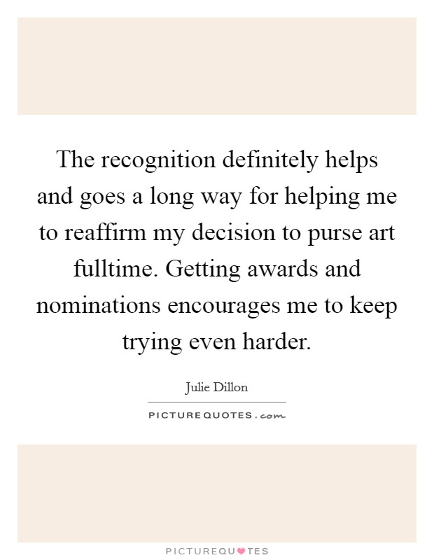 The recognition definitely helps and goes a long way for helping me to reaffirm my decision to purse art fulltime. Getting awards and nominations encourages me to keep trying even harder. Picture Quote #1