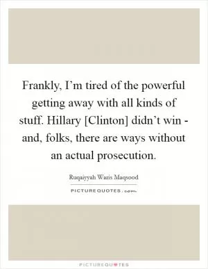 Frankly, I’m tired of the powerful getting away with all kinds of stuff. Hillary [Clinton] didn’t win - and, folks, there are ways without an actual prosecution Picture Quote #1