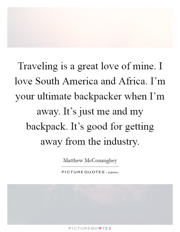 Traveling is a great love of mine. I love South America and Africa. I'm your ultimate backpacker when I'm away. It's just me and my backpack. It's good for getting away from the industry. Picture Quote #1
