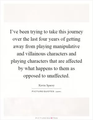 I’ve been trying to take this journey over the last four years of getting away from playing manipulative and villainous characters and playing characters that are affected by what happens to them as opposed to unaffected Picture Quote #1