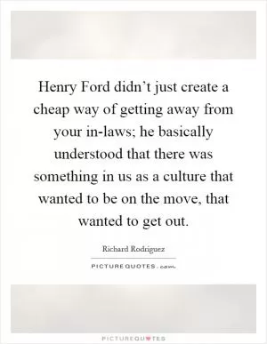 Henry Ford didn’t just create a cheap way of getting away from your in-laws; he basically understood that there was something in us as a culture that wanted to be on the move, that wanted to get out Picture Quote #1