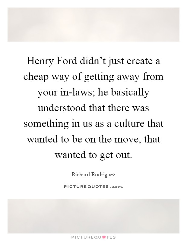 Henry Ford didn't just create a cheap way of getting away from your in-laws; he basically understood that there was something in us as a culture that wanted to be on the move, that wanted to get out. Picture Quote #1