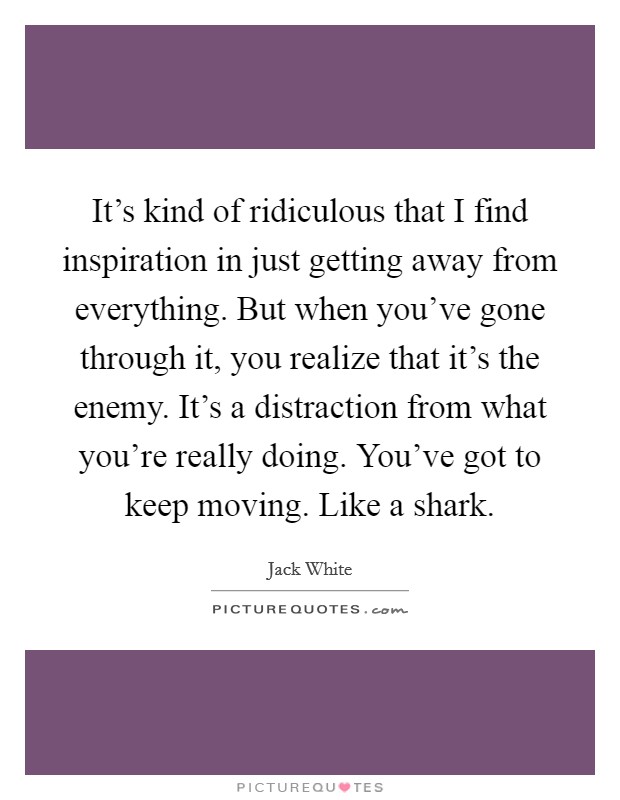 It's kind of ridiculous that I find inspiration in just getting away from everything. But when you've gone through it, you realize that it's the enemy. It's a distraction from what you're really doing. You've got to keep moving. Like a shark. Picture Quote #1
