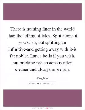 There is nothing finer in the world than the telling of tales. Split atoms if you wish, but splitting an infinitive-and getting away with it-is far nobler. Lance boils if you wish, but pricking pretensions is often cleaner and always more fun Picture Quote #1