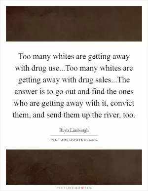 Too many whites are getting away with drug use...Too many whites are getting away with drug sales...The answer is to go out and find the ones who are getting away with it, convict them, and send them up the river, too Picture Quote #1