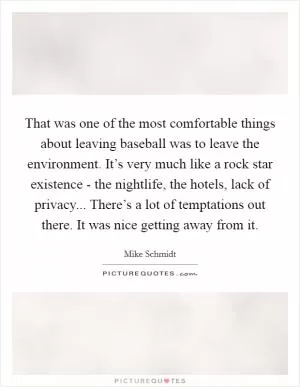 That was one of the most comfortable things about leaving baseball was to leave the environment. It’s very much like a rock star existence - the nightlife, the hotels, lack of privacy... There’s a lot of temptations out there. It was nice getting away from it Picture Quote #1