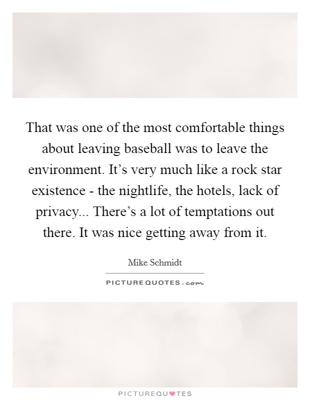 That was one of the most comfortable things about leaving baseball was to leave the environment. It's very much like a rock star existence - the nightlife, the hotels, lack of privacy... There's a lot of temptations out there. It was nice getting away from it. Picture Quote #1