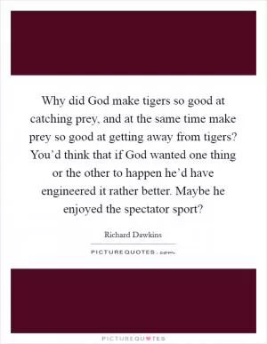 Why did God make tigers so good at catching prey, and at the same time make prey so good at getting away from tigers? You’d think that if God wanted one thing or the other to happen he’d have engineered it rather better. Maybe he enjoyed the spectator sport? Picture Quote #1