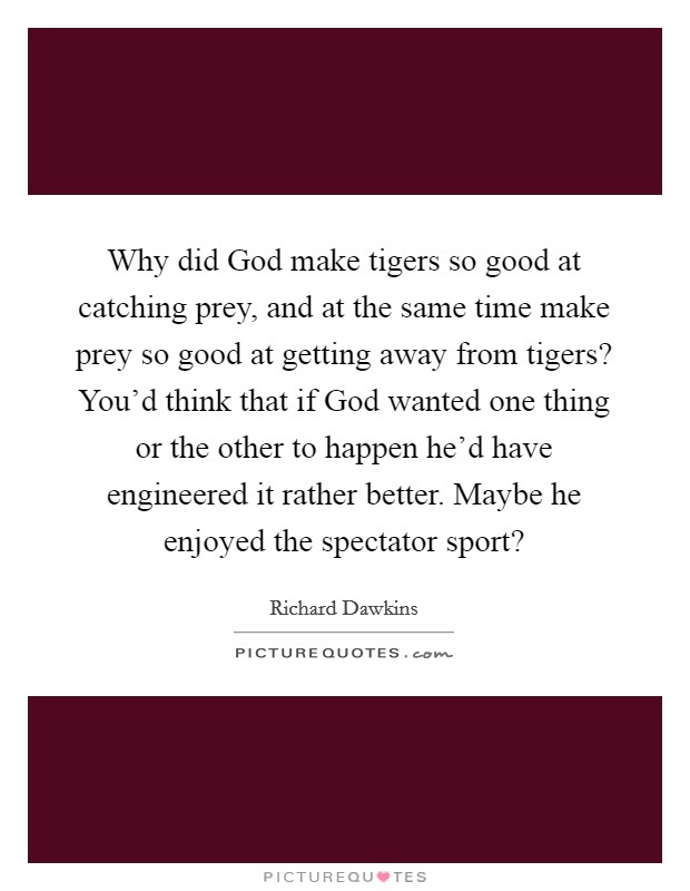 Why did God make tigers so good at catching prey, and at the same time make prey so good at getting away from tigers? You'd think that if God wanted one thing or the other to happen he'd have engineered it rather better. Maybe he enjoyed the spectator sport? Picture Quote #1